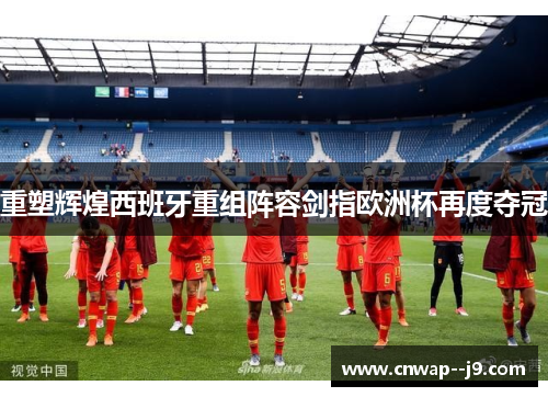 重塑辉煌西班牙重组阵容剑指欧洲杯再度夺冠