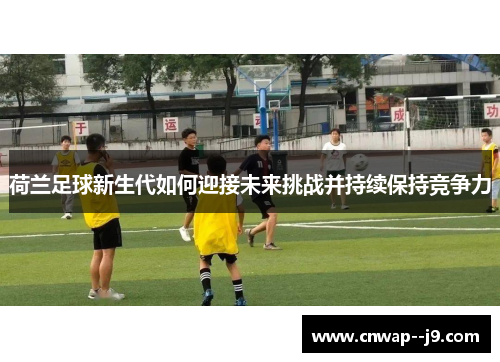 荷兰足球新生代如何迎接未来挑战并持续保持竞争力