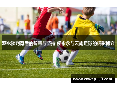 薪水谈判背后的智慧与坚持 侯永永与云南足球的精彩博弈 薪水谈判背后的智慧与坚持 侯永永与云南足球的精彩博弈
