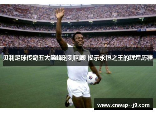 贝利足球传奇五大巅峰时刻回顾 揭示永恒之王的辉煌历程