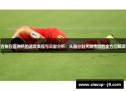 吉鲁在亚洲杯的进攻表现与贡献分析：从得分到关键传球的全方位解读