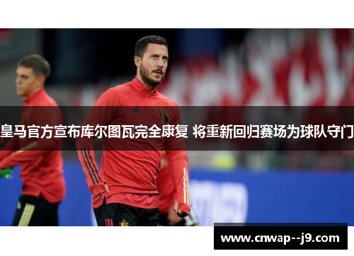 皇马官方宣布库尔图瓦完全康复 将重新回归赛场为球队守门 皇马官方宣布库尔图瓦完全康复 将重新回归赛场为球队守门