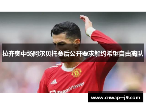 拉齐奥中场阿尔贝托赛后公开要求解约希望自由离队