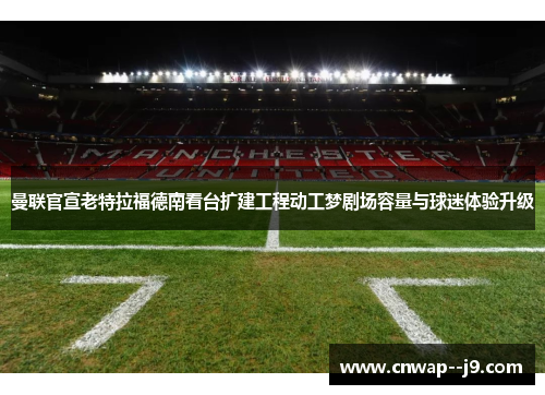 曼联官宣老特拉福德南看台扩建工程动工梦剧场容量与球迷体验升级