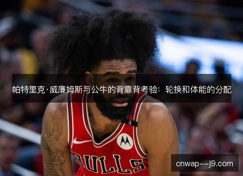 帕特里克·威廉姆斯与公牛的背靠背考验：轮换和体能的分配